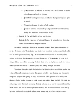 ONE FLEW OVER THE CUCKOO’S NEST 5
o 2. Deceitfulness, as indicated by repeated lying, use of aliases, or conning
others for personal profit or pleasure
o 4. Irritability and aggressiveness, as indicated by repeated physical fights
or assaults.
o 5. Reckless disregard for safety of self or others
o 7. Lack of remorse, as indicated by being indifferent to or rationalizing
having hurt, mistreated, or stolen from another.
 Criteria B. The individual is at least age 18 years
 Criteria D. The occurrence of antisocial behavior is not exclusively during the
course of schizophrenia or bipolar disorder.
McMurphy consistently displays the destructive behavior listed above throughout the
movie. He breaks-out of the institution and steals a bus, in order to meet a woman friend and to
take the whole group on a fishing trip. He showed little to no concern for the safety of the
patients on the boat. He also showed no regard for the rules of the institution or of the local,
state, or federal laws related to stealing the boat. Later in the movie, he even snuck two women
and alcohol into the unit for a Christmas party, after bribing the night watchman.
Throughout his entire stay in the institution, he blatantly disobeys and fights against the
wishes of the staff as much as possible. He appears to find it a real challenge and pleasure to
manipulate everyone into getting his way. He cheats his fellow patients out of money and
cigarettes, before betting them that he could torment and irritate Nurse Ratched. She made him
really angry, when she would not change the daily schedule, so he and the boys could watch the
World Series. She was the main target of his attention, until he realized that she could literally
keep him involuntarily committed as long as she wanted, and his prison sentence was not
 