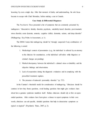 ONE FLEW OVER THE CUCKOO’S NEST 6
lessening by even a single day. After that moment of clarity and understanding, his sole focus
became to escape with Chief Bromden, before making a run to Canada.
Case Study & Differential Diagnoses
The Psychiatric Times presented a list of symptoms that are commonly presented by
malingerers: “dissociative identity disorder, psychosis, suicidality/mood disorder, post-traumatic
stress disorder, acute dystonia, amnesia, cognitive deficit, dementia, seizure, and sleep disorder”
(Malingering: Key Points in Assessment, p. 1).
The DSM-5 states that malingering should be “strongly suspected if any combination of
the following is noted:
1. Medicolegal context of presentation (e.g., the individual is referred by an attorney
to the clinician for examination, or the individual self-refers while litigation or
criminal charges are pending).
2. Marked discrepancy between the individual’s claimed stress or disability and the
objective findings and observations.
3. Lack of cooperation during the diagnostic evaluation and in complying with the
prescribed treatment regimen.
4. The presence of antisocial personality disorder.” (p. 727)
In the Cunnien’s threshold model for consideration of malingering, “clinicians should be
cautious in how they frame questions, avoid leading questions that might give evaluees clues
about how a genuine syndrome manifests itself. Rather, clinicians should rely at first on open-
ended questions. After evaluees have been given a chance to report symptoms in their own
words, clinicians can ask specific, detailed questions that help to characterize symptoms as
typical or atypical” (Psychiatric Times, 2007, p. 2).
 