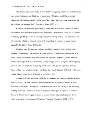 ONE FLEW OVER THE CUCKOO’S NEST 7
The clinician also has the ability to help identify malingering with the use of fundamental
interviewing techniques and skilled use of questioning. “Clinicians should be aware that
malingering often takes great effort on the part of the evaluee; therefore, some malingerers will
tire the longer the interview lasts” (Psychiatric Times, 2007, p. 5).
Clinicians can also utilize psychological testing tools to help them identify real signs of
real problems from those that are inconsistent or imagined. For example, “The Test of Memory
Malingering [TOMM] is useful in assessing malingered memory deficits. This instrument can
help determine whether a subject is intentionally responding in a manner to appear memory
impaired” (Psychiatric Times, 2007, p. 6).
Clinicians must first rule-out legitimate psychiatric disorders, before settling on a
diagnosis of malingering. Interestingly, it is quite possible for malingering to be present in a
patient, who is also suffering from some serious and legitimate symptoms. “While there are
batteries of neuropsychological instruments specific enough to make a diagnosis of malingering,
clinicians must not forget that malingering could coexist with genuine psychiatric illnesses.
Based on this, when a patient malingers suicidality, they should be given the benefit of the doubt
pending clinical observations” (Adetunji, et al., 2006, p. 68).
A patient with these symptoms could also be considered for Factitious disorder, imposed
on self [F68.10]. The main difference between malingering and factitious disorder is in the
motivation of the patient. Malingerers, as mentioned previously, are looking to gain something
by faking symptoms. “Definite evidence of feigning would suggest a diagnosis of factitious
disorder if the individual’s apparent aim is to assume the sick role, or malingering if it is to
obtain an incentive, such as money” (American Psychiatric Association, 2014, p. 727).
 