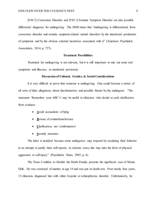 ONE FLEW OVER THE CUCKOO’S NEST 8
[F44.7] Conversion Disorder and [F45.1] Somatic Symptom Disorder are also possible
differential diagnoses for malingering. The DSM states that “malingering is differentiated from
conversion disorder and somatic symptom-related mental disorders by the intentional production
of symptoms and by the obvious external incentives associated with it” (American Psychiatric
Association, 2014, p. 727).
Treatment Possibilities
Treatment for malingering is not relevant, but it is still important to rule out some real
symptoms and illnesses, as mentioned previously.
Discussion of Cultural, Gender, & Social Considerations
It is very difficult to prove that someone is malingering. One could become a victim of
all sorts of false allegations about discrimination and possible threats by the malingerer. “The
statement ‘Remember your ABC’s’ may be useful to clinicians who decide to seek clarification
from evaluees:
 Avoid accusations of lying
 Beware of countertransference
 Clarification, not ‘confrontation’
 Security measures
The latter is included because some malingerers may respond by escalating their behavior
in an attempt to justify their self-reports; in extreme cases, this may take the form of physical
aggression or self-injury” (Psychiatric Times, 2007, p. 6).
The Texas Coalition to Abolish the Death Penalty presents the significant case of Monty
Delk. He was convicted of murder at age 19 and was put on death row. Over nearly four years,
13 clinicians diagnosed him with either bi-polar or schizophrenia disorder. Unfortunately, he
 