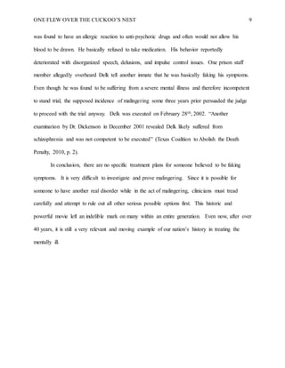 ONE FLEW OVER THE CUCKOO’S NEST 9
was found to have an allergic reaction to anti-psychotic drugs and often would not allow his
blood to be drawn. He basically refused to take medication. His behavior reportedly
deteriorated with disorganized speech, delusions, and impulse control issues. One prison staff
member allegedly overheard Delk tell another inmate that he was basically faking his symptoms.
Even though he was found to be suffering from a severe mental illness and therefore incompetent
to stand trial, the supposed incidence of malingering some three years prior persuaded the judge
to proceed with the trial anyway. Delk was executed on February 28th, 2002. “Another
examination by Dr. Dickenson in December 2001 revealed Delk likely suffered from
schizophrenia and was not competent to be executed” (Texas Coalition to Abolish the Death
Penalty, 2010, p. 2).
In conclusion, there are no specific treatment plans for someone believed to be faking
symptoms. It is very difficult to investigate and prove malingering. Since it is possible for
someone to have another real disorder while in the act of malingering, clinicians must tread
carefully and attempt to rule out all other serious possible options first. This historic and
powerful movie left an indelible mark on many within an entire generation. Even now, after over
40 years, it is still a very relevant and moving example of our nation’s history in treating the
mentally ill.
 
