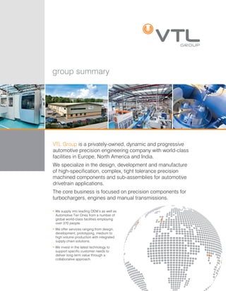 group summary
VTL Group is a privately-owned, dynamic and progressive
automotive precision engineering company with world-class
facilities in Europe, North America and India.
We specialize in the design, development and manufacture
of high-specification, complex, tight tolerance precision
machined components and sub-assemblies for automotive
drivetrain applications.
The core business is focused on precision components for
turbochargers, engines and manual transmissions.
• We supply into leading OEM’s as well as
Automotive Tier Ones from a number of
global world-class facilities employing
over 370 people.
• We offer services ranging from design,
development, prototyping, medium to
high volume production with integrated
supply chain solutions.
• We invest in the latest technology to
support specific customer needs to
deliver long-term value through a
collaborative approach.
 