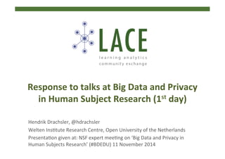 Hendrik	
  Drachsler,	
  @hdrachsler	
  
Welten	
  Ins4tute	
  Research	
  Centre,	
  Open	
  University	
  of	
  the	
  Netherlands	
  	
  
Presenta4on	
  given	
  at:	
  NSF	
  expert	
  mee4ng	
  on	
  ‘Big	
  Data	
  and	
  Privacy	
  in	
  
Human	
  Subjects	
  Research’	
  (#BDEDU)	
  11	
  November	
  2014	
  
Response	
  to	
  talks	
  at	
  Big	
  Data	
  and	
  Privacy	
  
in	
  Human	
  Subject	
  Research	
  (1st	
  day)	
  	
  	
  
 