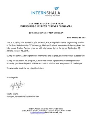 CERTIFICATE OF COMPLETION
INTERNSHALA STUDENT PARTNER PROGRAM 4
TO WHOMSOEVER IT MAY CONCERN
Date: January 15, 2016
This is to certify that Adarsh Gupta, 4th Year, B.E, Computer Science Engineering, student
of Sri Aurobindo Institute Of Technology, Madhya Pradesh, has successfully completed the
Internshala Student Partner program with Internshala during the period September 22,
2015 to January 15, 2016.
During the period, Adarsh promoted Internshala and its products in the college successfully.
During the course of the program, Adarsh has shown a great amount of responsibility,
sincerity, genuine willingness to learn and zeal to take on new assignments & challenges.
We wish Adarsh all the very best for future.
With regards,
Megha Gupta
Manager, Internshala Student Partner
SCHOLIVERSE EDUCARE PRIVATE LIMITED
A-1111, Unitech Arcadia, South City 2, Gurgaon, Haryana, India - 122018
www.internshala.com Phone: +91-124-400 4123
 