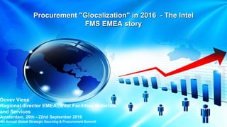 Procurement "Glocalization" in 2016 - The Intel
FMS EMEA story
1
Dovev Viess
Regional director EMEA , Intel Facilities Materials
and Services
Amsterdam, 20th - 22nd September 2016
4th Annual Global Strategic Sourcing & Procurement Summit
 