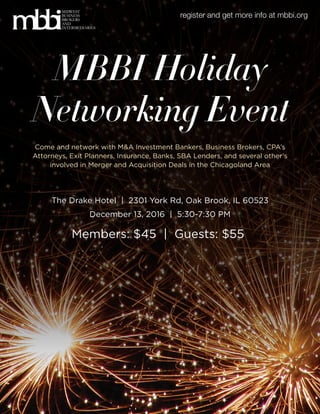MBBI Holiday
Networking Event
December 13, 2016 | 5:30-7:30 PM
The Drake Hotel | 2301 York Rd, Oak Brook, IL 60523
Come and network with M&A Investment Bankers, Business Brokers, CPA’s
Attorneys, Exit Planners, Insurance, Banks, SBA Lenders, and several other’s
involved in Merger and Acquisition Deals in the Chicagoland Area
MIDWEST
BUSINESS
BROKERS
AND
INTERMEDIARIES
register and get more info at mbbi.org
Members: $45 | Guests: $55
 