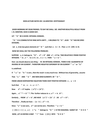 NCM LECTURE NOTES ON I.N.HERSTEIN CRYPTOGRAHY
GOOD MORNING MY DEAR FRIENDS. TO DAY WE SHALL SEE ANOTHER BEAUTIFUL RESULT FROM
I. N. HERSTEIN. HAVE A GOOD DAY.
LET “ D “ BE A GIVEN INTEGRAL DOMAIN .
“ D “ IS A COMMUTATIVE RING WITH UNITY , 1 BELONGS TO “ D “ . ALSO “ D “ HAS NO ZERO
DIVISORS.
Let a , b be two given elements of “ D “ such that a . b = 0 . Then a = 0 ( OR ) b =0.
NOW WE SHALL SEE THE FOLLOWING PROBLEM :
SUPPOSE a , b belongs to “ D “ . am
= bm
AND an
= bn
for TWO RELATIVELY PRIME POSITIVE
INTEGERS “ m , n “ . G. C. D ( m , n ) = 1 . THEN “ a = b “ .
Here we should observe one thing : IN AN INTEGRAL DOMAIN , THERE IS NO GUARANTEE OF
INVERSE OF AN ELEMENT . THEREFORE NEGATIVE EXPONENT OF AN ELEMENT “ a “ or “ b “
Is undefined.
If “ a “ or “ b “ is zero , then the result is very much true . Without loss of generality , assume
That “ a “ AND “ b “ ARE NON ZERO ELEMENTS OF “ D “ .
FROM LINEAR DIOPHANTINE EQUATION THERE EXIST POSITIVE INTEGERS x , y > 0
Such that “ m . x - n . y = 1 “.
Now am
= bm
implies ( am
)x
= ( bm
)x
.
Again , a1 + n y
= b1 + n y
. This further reduces to a . an y
= b . bn y
.
Similarly , FROM an
= bn
, WE HAVE ( an
)y
= ( bn
)y
. SO an y
= bn y
.
Therefore , finally we have : ( a - b ) . an y
= 0 .
Since “ a “ is non zero , an y
can not be zero . Therefore “ a = b “
[ [ D ] ] = { ( a , a ) | “ a “ belongs to “ D “ } IS THE DIAGONAL SUBSET OF “ D X D “
NOW , LET US DEFINE A MAP “ f “ from [ [ D ] ] INTO “ D X D “
 