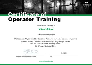 Certificate of
This certificate is awarded to
www.minearc.com.au
Yücel Güzel
At Riyadh tunneling project
Operator Training
Who has successfully completed the ‘Operational Procedures’ course, and is deemed competent to
operate a MineARC® Systems TunnelSAFE Gantry Design Refuge Chamber
with ELV Extra Low Voltage Scrubbing System
On 30th day of September 2015.
30.09.2015
Signature for and on behalf of MineARC® Systems Date
 