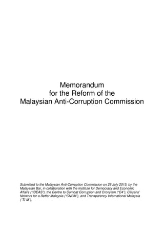 Memorandum
for the Reform of the
Malaysian Anti-Corruption Commission
Submitted to the Malaysian Anti-Corruption Commission on 28 July 2015, by the
Malaysian Bar, in collaboration with the Institute for Democracy and Economic
Affairs (“IDEAS”), the Centre to Combat Corruption and Cronyism (“C4”), Citizens’
Network for a Better Malaysia (“CNBM”), and Transparency International Malaysia
(“TI-M”).
 