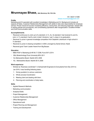 Mrunmayee Bhase, MBA (Marketing+ HR), PGD, BSc.
+91- 94231 41388
bhase.mrunmayee@gmail.com
Profile
Marketing and Hr specialist with excellent knowledge in Marketing and Hr. Background includes all
aspects of Sales, Customer Relationship Management with ability to take sole responsibility for employee
service. Proven record of success increasing efficiency, saving time, and reducing expenses. Versed with
in writing policies and procedures, and consolidating operations after reorganization. Excellent Written
and Oral Communication skills.
Accomplishments
Received continuous 2nd rank up to 5th standard, in 7th, 8th, 9th standard i had received 4th and 5th
rank, in 11th standard i had 5th rank in total 3 divisions. I got 1st class in my graduation.
Received 3rd prize in general knowledge competition from Saptahik Lokankush in high school in
7th standard.
Received 2nd prize in drawing competition in 2004, arranged by Sarda School, Nasik
Received good Team Leader Award from Big Bazaar.
Education
MBA+PGP in Marketing & HR M.I.T COM, Pune 59 % 2014
BSc Biotechnology Pune University 60% 2011
12th Maharashtra Board, Nashik 62% 2008
10th . Maharashtra Board, Nashik 65 % 2006
Work experience
Worked as “Business coordinator” in Ashwamedh Engineers & Consultants from Dec 2014 to
Jan 2016. I was handling following tasks-
1. Giving quotation to various customers.
2. Whole process Coordination
3. Meeting client and dealing with them.
4. Planning and coordination of daily tasks.
Skills
Applied Research Methods
Marketing communication
Analytical Skills
Project Management
Customer Relationship Management
Office Management
Operational Audit
Project Planning and Management
Training and Development
 