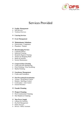 Services Provided
 Facility Management
 Soft Services
 Technical Services
 Catering Services
 Event Management
 Maintainance Solutions
 Electricians / Carpenters
 Plumbers / Painter
 Housekeeping Services
 Corporate Offices
 Industrial Cleaning
 Hospitals Hygiene Cleaning
 Theaters & Shopping Malls
 Banks & Institutes
 Society Maintenance
 Carpet & Floor Cleaning
 Carpet and Sofa Shampooing
 Floor Polishing / Floor Scrubbing
 Marble Polishing
 Guesthouse Management
 Cooks and Caretakers
 Pest Prevention/Extermination
 Termite / Wood Borer Control
 Rodents / Bed Bugs Control
 Cockroaches / Ants Control
 General Disinfect
 Facade Cleaning
 Project Cleaning
 Post Construction Cleaning
 Site Handover Cleaning
 Man Power Supply
 Labours for Factories
 Pay Roll Management
 Pantry Services
 Drivers / Office Assistant
 