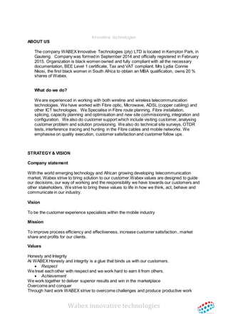 Wabex innovative technologies
Innovative technologies
ABOUT US
The company WABEX Innovative Technologies (pty) LTD is located in Kempton Park, in
Gauteng. Company was formed in September 2014 and officially registered in February
2015. Organization is black women owned and fully compliant with all the necessary
documentation, BEE Level 1 certificate, Tax and VAT compliant. Mrs Lydia Connie
Nkosi, the first black women in South Africa to obtain an MBA qualification, owns 20 %
shares of Wabex.
What do we do?
We are experienced in working with both wireline and wireless telecommunication
technologies. We have worked with Fibre optic, Microwave, ADSL (copper cabling) and
other ICT technologies. We Specialise in Fibre route planning, Fibre installation,
splicing, capacity planning and optimisation and new site commissioning, integration and
configuration. We also do customer support which include visiting customer, analysing
customer problem and solution provisioning. We also do technical site surveys, OTDR
tests, interference tracing and hunting in the Fibre cables and mobile networks. We
emphasise on quality execution, customer satisfaction and customer follow ups.
STRATEGY & VISION
Company statement
With the world emerging technology and African growing developing telecommunication
market, Wabex strive to bring solution to our customer.Wabex values are designed to guide
our decisions, our way of working and the responsibility we have towards our customers and
other stakeholders. We strive to bring these values to life in how we think, act, behave and
communicate in our industry.
Vision
To be the customer experience specialists within the mobile industry
Mission
To improve process efficiency and effectiveness, increase customer satisfaction , market
share and profits for our clients.
Values
Honesty and Integrity
At WABEX Honesty and integrity is a glue that binds us with our customers.
 Respect
We treat each other with respect and we work hard to earn it from others.
 Achievement
We work together to deliver superior results and win in the marketplace
Overcome and conquer
Through hard work WABEX strive to overcome challenges and produce productive work
 
