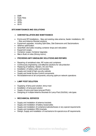 Wabex innovative technologies
 DMR
 Optic Fibre
 ADSL
 VDSL
 Wi-Fi
SITE MAINTENANCE AND SOLUTIONS
 GSM INSTALLATION AND MAINTENANCE
 End-to-end RF Installations - New and existing sites antenna, feeder installations, DC
– fibre and Antenna Bracket solutions
 Equipment upgrades, including Split-Sites, Site Extensions and Sectorisations
 Antenna optimization
 Greenfield site builds including container drops and reticulation
 Equipment swaps,
 Container swaps, Container Upgrades
 Macro Build on sites (Strong rooms)
 PROVIDING ANTI VANDALISM SOLUTIONS AND REPAIRS
 Repairing of vandalised sites, RF routes and containers
 Continuously engineering cost effective solutions for site protection
 Replacing of batteries, feeders, DC and Fibre
 Installation of battery safes and brackets
 Supply and install of high security cabinets
 Supply and Install Access Control components
 Re-establishment of all components, ensuring optimum network operations
 LAMP POST SOLUTION
 Supplying of lamp post solution, temp mast
 Installation of lamp post solution
 Supply of Lamp post base (precast Plinth)
 Designing of multiple Antenna Brackets for Lamp Post (GU/GUL) site types
 MECHANICAL SERVICES
 Supply and installation of antenna brackets
 Supply and installation of battery boxes/safes
 Supply and installation of containers/cabinets/boxes or any special requirements
 Supply and installation RRU brackets
 Design, Supply and installation of mechanisms for special once off requirements
 
