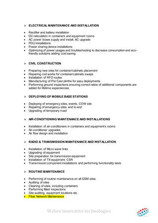 Wabex innovative technologies
 ELECTRICAL MAINTENANCE AND INSTALLATION
 Rectifier and battery installation
 DC reticulation in containers and equipment rooms
 AC power boxes supply and install, AC upgrade
 PDU installations
 Power sharing device installations
 Optimizing of power usages and troubleshooting to decrease consumption and eco-
friendly solutions adding cost saving
 CIVIL CONSTRUCTION
 Preparing new sites for container/cabinets placement
 Repairing civil works for container/cabinets swaps
 Installation of RFO routes
 Manufacturing of Pre Cast plinths for easy deployments
 Performing ground inspections ensuring correct ratios of additional components are
added for lifetime expectancies
 DEPLOYING OF MOBILE BASE STATIONS
 Deploying of emergency sites, events, COW site
 Repairing of emergency sites, end to end
 Upgrading of temporary mast
 AIR-CONDITIONING MAINTENANCE AND INSTALLATIONS
 Installation of air-conditioners in containers and equipment’s rooms
 Air-conditioner upgrades
 Air flow design and installation
 RADIO & TRANSMISSION MAINTENANCE AND INSTALLATION
 Installation of Micro wave links
 Upgrading of equipment
 Site preparation for transmission equipment
 Installation of TX equipment, CSR
 Transmission component installations and performing functionality tests
 ROUTINE MAINTENANCE
 Performing of routine maintenance on all GSM sites
 Auditing of sites
 Cleaning of sites, including containers
 Performing Mast inspections
 Site auditing, equipment locations etc
 Fiber Network Maintenance
 