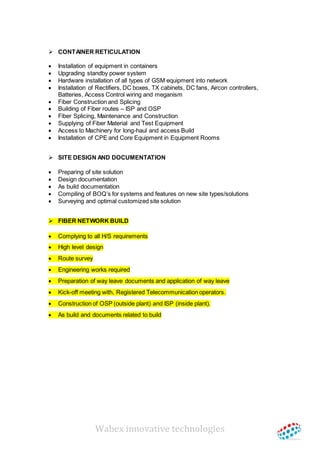 Wabex innovative technologies
 CONTAINER RETICULATION
 Installation of equipment in containers
 Upgrading standby power system
 Hardware installation of all types of GSM equipment into network
 Installation of Rectifiers, DC boxes, TX cabinets, DC fans, Aircon controllers,
Batteries, Access Control wiring and meganism
 Fiber Construction and Splicing
 Building of Fiber routes – ISP and OSP
 Fiber Splicing, Maintenance and Construction
 Supplying of Fiber Material and Test Equipment
 Access to Machinery for long-haul and access Build
 Installation of CPE and Core Equipment in Equipment Rooms
 SITE DESIGN AND DOCUMENTATION
 Preparing of site solution
 Design documentation
 As build documentation
 Compiling of BOQ’s for systems and features on new site types/solutions
 Surveying and optimal customized site solution
 FIBER NETWORK BUILD
 Complying to all H/S requirements
 High level design
 Route survey
 Engineering works required
 Preparation of way leave documents and application of way leave
 Kick-off meeting with, Registered Telecommunication operators.
 Construction of OSP (outside plant) and ISP (inside plant).
 As build and documents related to build
 