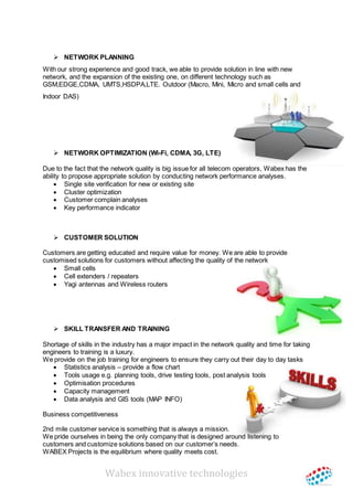 Wabex innovative technologies
 NETWORK PLANNING
With our strong experience and good track, we able to provide solution in line with new
network, and the expansion of the existing one, on different technology such as
GSM,EDGE,CDMA, UMTS,HSDPA,LTE. Outdoor (Macro, Mini, Micro and small cells and
Indoor DAS)
 NETWORK OPTIMIZATION (Wi-Fi, CDMA, 3G, LTE)
Due to the fact that the network quality is big issue for all telecom operators, Wabex has the
ability to propose appropriate solution by conducting network performance analyses.
 Single site verification for new or existing site
 Cluster optimization
 Customer complain analyses
 Key performance indicator
 CUSTOMER SOLUTION
Customers are getting educated and require value for money. We are able to provide
customised solutions for customers without affecting the quality of the network
 Small cells
 Cell extenders / repeaters
 Yagi antennas and Wireless routers
 SKILL TRANSFER AND TRAINING
Shortage of skills in the industry has a major impact in the network quality and time for taking
engineers to training is a luxury.
We provide on the job training for engineers to ensure they carry out their day to day tasks
 Statistics analysis – provide a flow chart
 Tools usage e.g. planning tools, drive testing tools, post analysis tools
 Optimisation procedures
 Capacity management
 Data analysis and GIS tools (MAP INFO)
Business competitiveness
2nd mile customer service is something that is always a mission.
We pride ourselves in being the only company that is designed around listening to
customers and customize solutions based on our customer’s needs.
WABEX Projects is the equilibrium where quality meets cost.
 