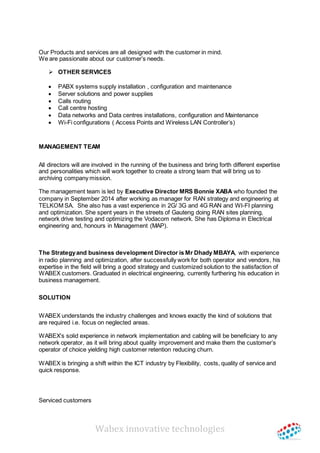 Wabex innovative technologies
Our Products and services are all designed with the customer in mind.
We are passionate about our customer’s needs.
 OTHER SERVICES
 PABX systems supply installation , configuration and maintenance
 Server solutions and power supplies
 Calls routing
 Call centre hosting
 Data networks and Data centres installations, configuration and Maintenance
 Wi-Fi configurations ( Access Points and Wireless LAN Controller’s)
MANAGEMENT TEAM
All directors will are involved in the running of the business and bring forth different expertise
and personalities which will work together to create a strong team that will bring us to
archiving company mission.
The management team is led by Executive Director MRS Bonnie XABA who founded the
company in September 2014 after working as manager for RAN strategy and engineering at
TELKOM SA. She also has a vast experience in 2G/ 3G and 4G RAN and WI-FI planning
and optimization. She spent years in the streets of Gauteng doing RAN sites planning,
network drive testing and optimizing the Vodacom network. She has Diploma in Electrical
engineering and, honours in Management (MAP).
The Strategyand business development Director is Mr Dhady MBAYA, with experience
in radio planning and optimization, after successfully work for both operator and vendors, his
expertise in the field will bring a good strategy and customized solution to the satisfaction of
WABEX customers. Graduated in electrical engineering, currently furthering his education in
business management.
SOLUTION
WABEX understands the industry challenges and knows exactly the kind of solutions that
are required i.e. focus on neglected areas.
WABEX’s solid experience in network implementation and cabling will be beneficiary to any
network operator, as it will bring about quality improvement and make them the customer’s
operator of choice yielding high customer retention reducing churn.
WABEX is bringing a shift within the ICT industry by Flexibility, costs, quality of service and
quick response.
Serviced customers
 