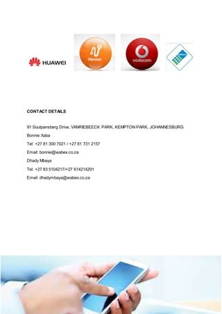 Wabex innovative technologies
CONTACT DETAILS
91 Soutpansberg Drive, VANRIEBEECK PARK, KEMPTON PARK, JOHANNESBURG
Bonnie Xaba
Tel: +27 81 300 7021 / +27 81 731 2157
Email: bonnie@wabex.co.za
Dhady Mbaya
Tel: +27 83 5104217/+27 614214291
Email: dhadymbaya@wabex.co.za
 