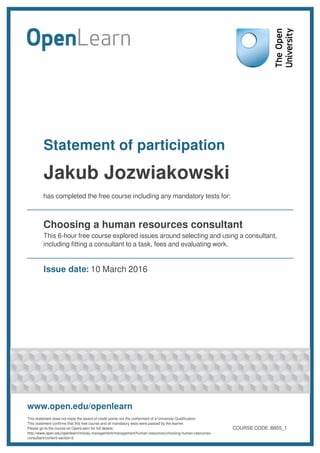Statement of participation
Jakub Jozwiakowski
has completed the free course including any mandatory tests for:
Choosing a human resources consultant
This 6-hour free course explored issues around selecting and using a consultant,
including fitting a consultant to a task, fees and evaluating work.
Issue date: 10 March 2016
www.open.edu/openlearn
This statement does not imply the award of credit points nor the conferment of a University Qualification.
This statement confirms that this free course and all mandatory tests were passed by the learner.
Please go to the course on OpenLearn for full details:
http://www.open.edu/openlearn/money-management/management/human-resources/choosing-human-resources-
consultant/content-section-0
COURSE CODE: B855_1
 