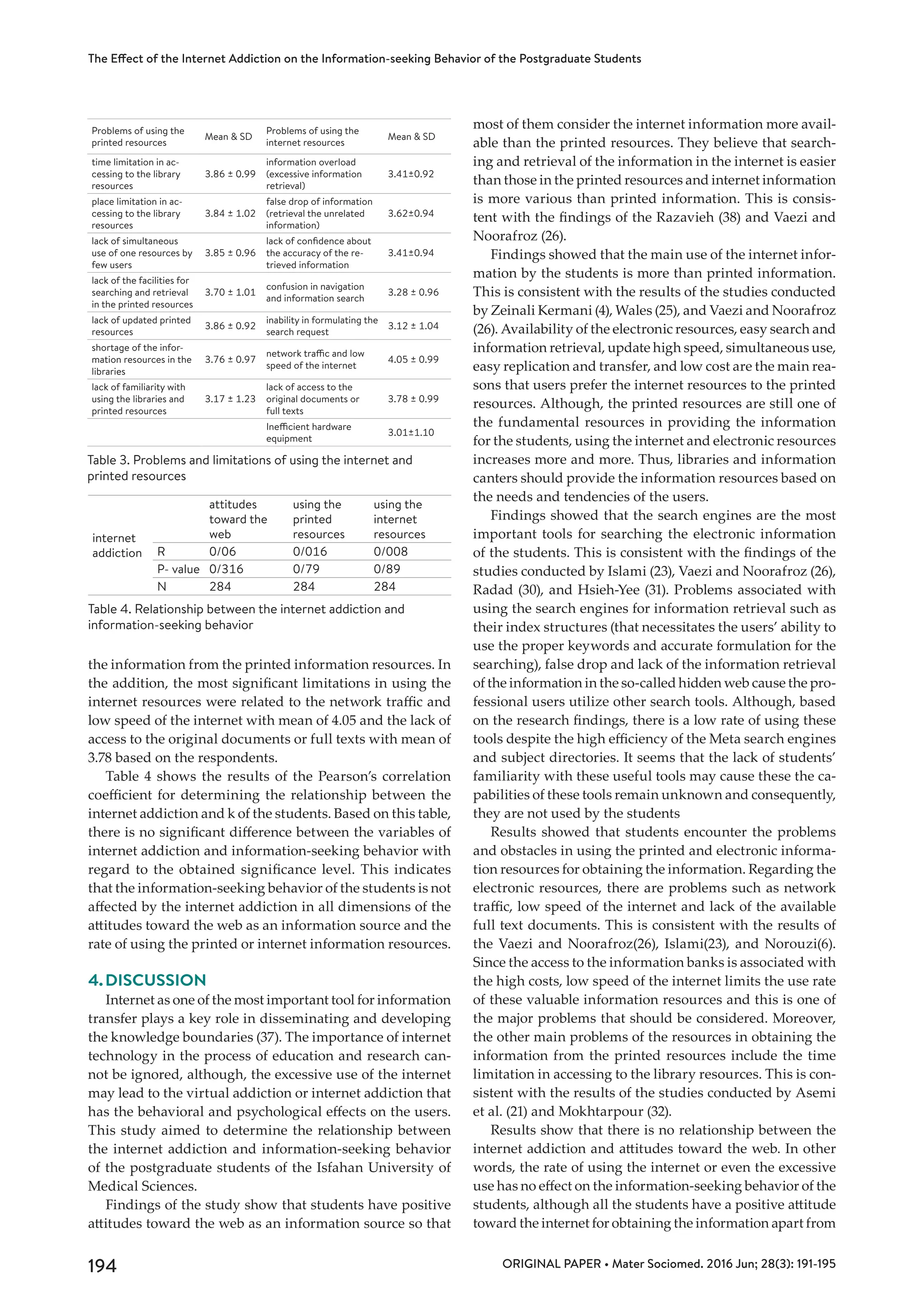 ORIGINAL PAPER • Mater Sociomed. 2016 Jun; 28(3): 191-195
The Effect of the Internet Addiction on the Information-seeking Behavior of the Postgraduate Students
194
the information from the printed information resources. In
the addition, the most significant limitations in using the
internet resources were related to the network traffic and
low speed of the internet with mean of 4.05 and the lack of
access to the original documents or full texts with mean of
3.78 based on the respondents.
Table 4 shows the results of the Pearson’s correlation
coefficient for determining the relationship between the
internet addiction and k of the students. Based on this table,
there is no significant difference between the variables of
internet addiction and information-seeking behavior with
regard to the obtained significance level. This indicates
that the information-seeking behavior of the students is not
affected by the internet addiction in all dimensions of the
attitudes toward the web as an information source and the
rate of using the printed or internet information resources.
4.	DISCUSSION
Internet as one of the most important tool for information
transfer plays a key role in disseminating and developing
the knowledge boundaries (37). The importance of internet
technology in the process of education and research can-
not be ignored, although, the excessive use of the internet
may lead to the virtual addiction or internet addiction that
has the behavioral and psychological effects on the users.
This study aimed to determine the relationship between
the internet addiction and information-seeking behavior
of the postgraduate students of the Isfahan University of
Medical Sciences.
Findings of the study show that students have positive
attitudes toward the web as an information source so that
most of them consider the internet information more avail-
able than the printed resources. They believe that search-
ing and retrieval of the information in the internet is easier
than those in the printed resources and internet information
is more various than printed information. This is consis-
tent with the findings of the Razavieh (38) and Vaezi and
Noorafroz (26).
Findings showed that the main use of the internet infor-
mation by the students is more than printed information.
This is consistent with the results of the studies conducted
by Zeinali Kermani (4), Wales (25), and Vaezi and Noorafroz
(26). Availability of the electronic resources, easy search and
information retrieval, update high speed, simultaneous use,
easy replication and transfer, and low cost are the main rea-
sons that users prefer the internet resources to the printed
resources. Although, the printed resources are still one of
the fundamental resources in providing the information
for the students, using the internet and electronic resources
increases more and more. Thus, libraries and information
canters should provide the information resources based on
the needs and tendencies of the users.
Findings showed that the search engines are the most
important tools for searching the electronic information
of the students. This is consistent with the findings of the
studies conducted by Islami (23), Vaezi and Noorafroz (26),
Radad (30), and Hsieh-Yee (31). Problems associated with
using the search engines for information retrieval such as
their index structures (that necessitates the users’ ability to
use the proper keywords and accurate formulation for the
searching), false drop and lack of the information retrieval
of the information in the so-called hidden web cause the pro-
fessional users utilize other search tools. Although, based
on the research findings, there is a low rate of using these
tools despite the high efficiency of the Meta search engines
and subject directories. It seems that the lack of students’
familiarity with these useful tools may cause these the ca-
pabilities of these tools remain unknown and consequently,
they are not used by the students
Results showed that students encounter the problems
and obstacles in using the printed and electronic informa-
tion resources for obtaining the information. Regarding the
electronic resources, there are problems such as network
traffic, low speed of the internet and lack of the available
full text documents. This is consistent with the results of
the Vaezi and Noorafroz(26), Islami(23), and Norouzi(6).
Since the access to the information banks is associated with
the high costs, low speed of the internet limits the use rate
of these valuable information resources and this is one of
the major problems that should be considered. Moreover,
the other main problems of the resources in obtaining the
information from the printed resources include the time
limitation in accessing to the library resources. This is con-
sistent with the results of the studies conducted by Asemi
et al. (21) and Mokhtarpour (32).
Results show that there is no relationship between the
internet addiction and attitudes toward the web. In other
words, the rate of using the internet or even the excessive
use has no effect on the information-seeking behavior of the
students, although all the students have a positive attitude
toward the internet for obtaining the information apart from
Mean & SD
Problems of using the
internet resources
Mean & SD
Problems of using the
printed resources
3.41±0.92
information overload
(excessive information
retrieval)
3.86 ± 0.99
time limitation in ac-
cessing to the library
resources
3.62±0.94
false drop of information
(retrieval the unrelated
information)
3.84 ± 1.02
place limitation in ac-
cessing to the library
resources
3.41±0.94
lack of confidence about
the accuracy of the re-
trieved information
3.85 ± 0.96
lack of simultaneous
use of one resources by
few users
3.28 ± 0.96
confusion in navigation
and information search
3.70 ± 1.01
lack of the facilities for
searching and retrieval
in the printed resources
3.12 ± 1.04
inability in formulating the
search request
3.86 ± 0.92
lack of updated printed
resources
4.05 ± 0.99
network traffic and low
speed of the internet
3.76 ± 0.97
shortage of the infor-
mation resources in the
libraries
3.78 ± 0.99
lack of access to the
original documents or
full texts
3.17 ± 1.23
lack of familiarity with
using the libraries and
printed resources
3.01±1.10
Inefficient hardware
equipment
Table 3. Problems and limitations of using the internet and
printed resources
using the
internet
resources
using the
printed
resources
attitudes
toward the
webinternet
addiction 0/0080/0160/06R
0/890/790/316P- value
284284284N
Table 4. Relationship between the internet addiction and
information-seeking behavior
 