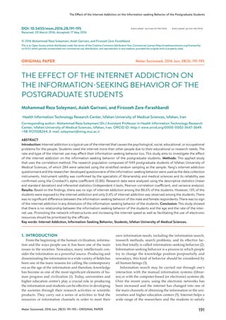 191Mater Sociomed. 2016 Jun; 28(3): 191-195 • ORIGINAL PAPER
The Effect of the Internet Addiction on the Information-seeking Behavior of the Postgraduate Students
DOI: 10.5455/msm.2016.28.191-195
Received: 20 March 2016; Accepted: 17 May 2016
ORIGINAL PAPER Mater Sociomed. 2016 Jun; 28(3): 191-195
© 2016 Mohammad Reza Soleymani, Asieh Garivani, and Firoozeh Zare-Farashband
This is an Open Access article distributed under the terms of the Creative Commons Attribution Non-Commercial License (http://creativecommons.org/licenses/by-
nc/4.0/) which permits unrestricted non-commercial use, distribution, and reproduction in any medium, provided the original work is properly cited.
THE EFFECT OF THE INTERNET ADDICTION ON
THE INFORMATION-SEEKING BEHAVIOR OF THE
POSTGRADUATE STUDENTS
Mohammad Reza Soleymani, Asieh Garivani, and Firoozeh Zare-Farashbandi
Health Information Technology Research Center, Isfahan University of Medical Sciences, Isfahan, Iran
Corresponding author: Mohammad Reza Soleymani (Dr.) Assistant Professor in Health Information Technology Research
Center, Isfahan University of Medical Sciences, Isfahan, Iran. ORCID ID: http:// www.orcid.org/0000-0002-3647-3649.
+98-9121508244. E-mail: soleymani@mng.mui.ac.ir
ABSTRACT
Introduction: Internet addiction is a typical use of the internet that causes the psychological, social, educational, or occupational
problems for the people. Students need the internet more than other people due to their educational or research needs. The
rate and type of the internet use may affect their information-seeking behavior too. This study aims to investigate the effect
of the internet addiction on the information-seeking behavior of the postgraduate students. Methods: This applied study
that uses the correlation method. The research population composed of 1149 postgraduate students of Isfahan University of
Medical Sciences, of which 284 were selected using the stratified random sampling as the sample. Yang’s internet addiction
questionnaire and the researcher-developed questionnaire of the information-seeking behavior were used as the data collection
instruments. Instrument validity was confirmed by the specialists of librarianship and medical sciences and its reliability was
confirmed using the Cronbach’s alpha coefficient (0.86). Research data were analyzed using the descriptive statistics (mean
and standard deviation) and inferential statistics (independent-t tests, Pearson correlation coefficient, and variance analysis).
Results: Based on the findings, there was no sign of internet addiction among the 86.6% of the students. However, 13% of the
students were exposed to the internet addiction and only 0.4% of internet addiction was observed among the students. There
was no significant difference between the information-seeking behavior of the male and female respondents. There was no sign
of the internet addiction in any dimension of the information-seeking behavior of the students. Conclusion: This study showed
that there is no relationship between the information-seeking behavior of the students and the age and the rate of the inter-
net use. Promoting the network infrastructures and increasing the internet speed as well as facilitating the use of electronic
resources should be prioritized by the officials.
Key words: Internet Addiction, Information-Seeking Behavior, Students, Isfahan University of Medical Sciences.
1.	INTRODUCTION
From the beginning of the human civilization, informa-
tion and the ways people use it, has been one of the main
issues in the societies. Nowadays, many intellectuals con-
sider the information as a powerful source. Producing and
disseminating the information in a wide variety of fields has
been one of the main reasons for calling the contemporary
era as the age of the information and therefore, knowledge
has become as one of the most significant elements of hu-
man progress and civilization (1). Today, universities and
higher education centre’s play a crucial role in producing
the information and students can be effective in developing
the societies through their research activities or scientific
products. They carry out a series of activities to find the
resources or information channels in order to meet their
own information needs, including the information search,
research methods, search problems, and its effective fac-
tors that totally is called information–seeking behavior (2).
Information-seeking behavior is a process in which people
try to change the knowledge position purposefully and
nowadays, this kind of behavior should be considered by
all human beings (3).
Information search may be carried out through one’s
interaction with the manual information systems (librar-
ies) or with the computer-based (or electronic) systems (4).
Over the recent years, using the electronic networks has
been increased and the internet has changed into one of
the main channels of obtaining the information in the uni-
versities and higher education centers (5). Internet helps a
wide range of the researchers and the students to satisfy
Published online:01/06/2016 Published print:06/2016
 