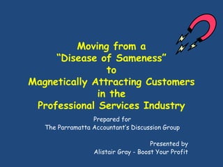 Moving from a
“Disease of Sameness”
to
Magnetically Attracting Customers
in the
Professional Services Industry
Prepared for
The Parramatta Accountant’s Discussion Group
Presented by
Alistair Gray - Boost Your Profit
 