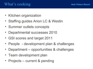 Astir Palace ResortWhat’s cooking
• Kitchen organization
• Staffing guides Arion LC & Westin
• Summer outlets concepts
• Departmental successes 2010
• GSI scores and target 2011
• People - development plan & challenges
• Department – opportunities & challenges
• Team development plan
• Projects – current & pending
 
