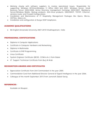 ∑ Working closely with software suppliers to resolve operational issues. Responsible for
supporting: Windows XP/Vista/Windows 7/ Office 2003 and 2007, Windows Server, Small
Business Server 2003/2008, Active Directory management Exchange 2003/2007, Blackberry
Server/Windows Mobile, Backup products, Anti-Virus products, DNS/DHCP, TCP/IP, Ethernet,
wireless router and Firewall Configurations.
∑ Installation and Maintenance of IT Hospitality Management Packages like Opera, Micros,
HOTSos, Adaco etc.
∑ Installation and configuration of Avaya VOIP telephones.
ACADEMIC QUALIFICATIONS
∑ BA English Annamalai University 2007-2010 Visakhapatnam, India
PROFESSIONAL CERTIFICATIONS
∑ Diploma in Computer Applications
∑ Certificate in Computer Hardware and Networking.
∑ Diploma in Multimedia
∑ Certificate in PHP Programming.
∑ Linux Certificate
∑ System Engineer Certificate (MCSE, CCNA & A+) from Dubai
∑ IT Support Technician Certificate from Burj Al Arab
RECOGNITION AWARDS AND CERTIFICATES
∑ Appreciation Certificate from Unit Commandant in the year 2005
∑ Commendation Card from Additional Director General of Signal Intelligence in the year 2006.
∑ Colleague of the month September 2015 from Jumeirah Zabeel Saray.
REFERENCES–
Available on Reuqest.
 