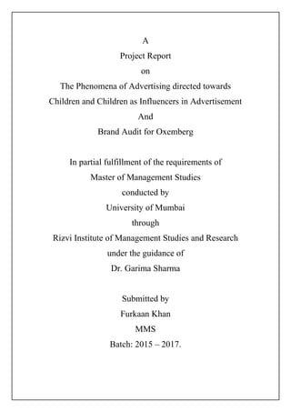 A
Project Report
on
The Phenomena of Advertising directed towards
Children and Children as Influencers in Advertisement
And
Brand Audit for Oxemberg
In partial fulfillment of the requirements of
Master of Management Studies
conducted by
University of Mumbai
through
Rizvi Institute of Management Studies and Research
under the guidance of
Dr. Garima Sharma
Submitted by
Furkaan Khan
MMS
Batch: 2015 – 2017.
 
