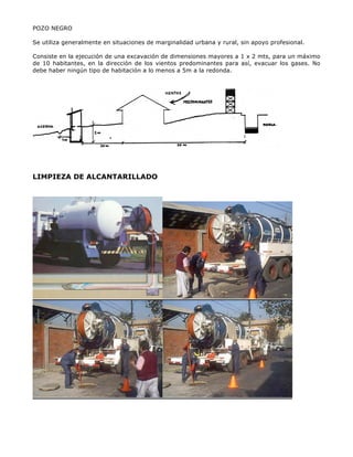 POZO NEGRO
Se utiliza generalmente en situaciones de marginalidad urbana y rural, sin apoyo profesional.
Consiste en la ejecución de una excavación de dimensiones mayores a 1 x 2 mts, para un máximo
de 10 habitantes, en la dirección de los vientos predominantes para así, evacuar los gases. No
debe haber ningún tipo de habitación a lo menos a 5m a la redonda.
LIMPIEZA DE ALCANTARILLADO
 