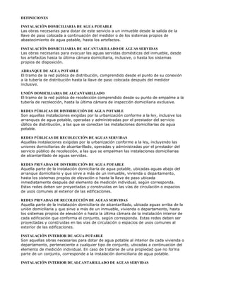 DEFINICIONES
INSTALACIÓN DOMICILIARIA DE AGUA POTABLE
Las obras necesarias para dotar de este servicio a un inmueble desde la salida de la
llave de paso colocada a continuación del medidor o de los sistemas propios de
abastecimiento de agua potable, hasta los artefactos.
INSTALACIÓN DOMICILIARIA DE ALCANTARILLADO DE AGUAS SERVIDAS
Las obras necesarias para evacuar las aguas servidas domésticas del inmueble, desde
los artefactos hasta la última cámara domiciliaria, inclusive, o hasta los sistemas
propios de disposición.
ARRANQUE DE AGUA POTABLE
El tramo de la red pública de distribución, comprendido desde el punto de su conexión
a la tubería de distribución hasta la llave de paso colocada después del medidor
inclusive.
UNIÓN DOMICILIARIA DE ALCANTARILLADO
El tramo de la red pública de recolección comprendido desde su punto de empalme a la
tubería de recolección, hasta la última cámara de inspección domiciliaria exclusive.
REDES PÚBLICAS DE DISTRIBUCIÓN DE AGUA POTABLE
Son aquellas instalaciones exigidas por la urbanización conforme a la ley, inclusive los
arranques de agua potable, operadas y administradas por el prestador del servicio
úblico de distribución, a las que se conectan las instalaciones domiciliarias de agua
potable.
REDES PÚBLICAS DE RECOLECCIÓN DE AGUAS SERVIDAS
Aquellas instalaciones exigidas por la urbanización conforme a la ley, incluyendo las
uniones domiciliarias de alcantarillado, operadas y administradas por el prestador del
servicio público de recolección, a las que se empalman las instalaciones domiciliarias
de alcantarillado de aguas servidas.
REDES PRIVADAS DE DISTRIBUCIÓN DE AGUA POTABLE
Aquella parte de la instalación domiciliaria de agua potable, ubicadas aguas abajo del
arranque domiciliario y que sirve a más de un inmueble, vivienda o departamento,
hasta los sistemas propios de elevación o hasta la llave de paso ubicada
inmediatamente después del elemento de medición individual, según corresponda.
Estas redes deben ser proyectadas y construidas en las vías de circulación o espacios
de usos comunes al exterior de las edificaciones.
REDES PRIVADAS DE RECOLECCIÓN DE AGUAS SERVIDAS
Aquella parte de la instalación domiciliaria de alcantarillado, ubicada aguas arriba de la
unión domiciliaria y que sirve a más de un inmueble, vivienda o departamento, hasta
los sistemas propios de elevación o hasta la última cámara de la instalación interior de
cada edificación que conforma el conjunto, según corresponda. Estas redes deben ser
proyectadas y construidas en las vías de circulación o espacios de usos comunes al
exterior de las edificaciones.
INSTALACIÓN INTERIOR DE AGUA POTABLE
Son aquellas obras necesarias para dotar de agua potable al interior de cada vivienda o
departamento, perteneciente a cualquier tipo de conjunto, ubicadas a continuación del
elemento de medición individual. En caso de tratarse de una propiedad que no forma
parte de un conjunto, corresponde a la instalación domiciliaria de agua potable.
INSTALACIÓN INTERIOR DE ALCANTARILLADO DE AGUAS SERVIDAS
 
