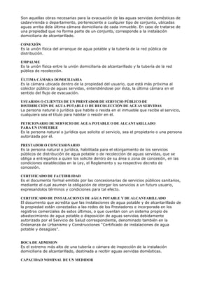 Son aquellas obras necesarias para la evacuación de las aguas servidas domésticas de
cadavivienda o departamento, perteneciente a cualquier tipo de conjunto, ubicadas
aguas arriba dela última cámara domiciliaria de cada inmueble. En caso de tratarse de
una propiedad que no forma parte de un conjunto, corresponde a la instalación
domiciliaria de alcantarillado.
CONEXIÓN
Es la unión física del arranque de agua potable y la tubería de la red pública de
distribución.
EMPALME
Es la unión física entre la unión domiciliaria de alcantarillado y la tubería de la red
pública de recolección.
ÚLTIMA CÁMARA DOMICILIARIA
Es la cámara ubicada dentro de la propiedad del usuario, que está más próxima al
colector público de aguas servidas, entendiéndose por ésta, la última cámara en el
sentido del flujo de evacuación.
USUARIOS O CLIENTES DE UN PRESTADOR DE SERVICIO PÚBLICO DE
DISTRIBUCIÓN DE AGUA POTABLE O DE RECOLECCIÓN DE AGUAS SERVIDAS
La persona natural o jurídica que habite o resida en el inmueble que recibe el servicio,
cualquiera sea el título para habitar o residir en él.
PETICIONARIO DE SERVICIO DE AGUA POTABLE O DE ALCANTARILLADO
PARA UN INMUEBLE
Es la persona natural o jurídica que solicite el servicio, sea el propietario o una persona
autorizada por él.
PRESTADOR O CONCESIONARIO
Es la persona natural o jurídica, habilitada para el otorgamiento de los servicios
públicos de distribución de agua potable o de recolección de aguas servidas, que se
obliga a entregarlos a quien los solicite dentro de su área o zona de concesión, en las
condiciones establecidas en la Ley, el Reglamento y su respectivo decreto de
concesión.
CERTIFICADO DE FACTIBILIDAD
Es el documento formal emitido por las concesionarias de servicios públicos sanitarios,
mediante el cual asumen la obligación de otorgar los servicios a un futuro usuario,
expresandolos términos y condiciones para tal efecto.
CERTIFICADO DE INSTALACIONES DE AGUA POTABLE Y DE ALCANTARILLADO
El documento que acredita que las instalaciones de agua potable y de alcantarillado de
la propiedad están conectadas a las redes de los Prestadores e incorporada en los
registros comerciales de estos últimos, o que cuentan con un sistema propio de
abastecimiento de agua potable o disposición de aguas servidas debidamente
autorizado por el Servicio de Salud correspondiente, denominado también en la
Ordenanza de Urbanismo y Construcciones “Certificado de instalaciones de agua
potable y desagües”.
BOCA DE ADMISION
Es el extremo más alto de una tubería o cámara de inspección de la instalación
domiciliaria de alcantarillado, destinada a recibir aguas servidas domésticas.
CAPACIDAD NOMINAL DE UN MEDIDOR
 
