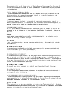 Conocida también con la designación de "Gasto Característico", significa el caudal al
cual el medidor debe funcionar en forma permanente y satisfactoria bajo condiciones
normales de uso
GASTO MAXIMO PROBABLE (QMP)
Concepto probabilístico mediante el cual se cuantifica el máximo caudal con el que
deben diseñarse las instalaciones de agua potable de inmuebles que tienen una
determinada característica de consumo.
CIERRE HIDRAULICO
Accesorio o aparato diseñado y construido de manera de proporcionar, cuando es
adecuadamente ventilado, un sello líquido que previene el retroceso de los gases, sin
afectar el flujo de las aguas servidas que escurren a través de él.
LONGITUD EQUIVALENTE
Es una longitud estimada de tubería que representa, para los efectos de cálculo, las
pérdidas de carga singulares, es decir aquellas ocasionadas por válvulas y accesorios
de unión.
RAMAL
Tubería que recibe los efluentes de los artefactos sanitarios y se empalma con la
tubería de descarga o tubería principal.
REGISTRO
Pieza especial destinada a facilitar el acceso a los ramales y descargas, con fines de
desobstrucción.
TUBERIA DE DESCARGA
Es la canalización de bajada vertical a la que empalman los ramales, destinada a la
conducción de las aguas servidas domésticas.
TUBERIA DE DESCOMPRESION
Es la canalización que se instala a las descargas de los edificios de más de ocho pisos,
que se conecta con el extremo inferior de la descarga, con una ventilación, con una
cámara de inspección o con tramos superiores de la misma descarga y cuyo objeto es
evitar que el aire contenido en las tuberías adquiera presiones que produzcan sifonaje
y otras anormalidades en los artefactos.
TUBERIA INTERCEPTORA
Es aquella que recibe cualquier otra tubería lateral y es distinta a la descarga.
TUBERIA PRINCIPAL
Es la que recibe las ramificaciones, comienza en la tubería de ventilación principal y
termina en la unión domiciliaria.
UNIDAD DE EQUIVALENCIA HIDRAULICA (UEH)
Concepto probabilístico, en términos del cual se cuantifica la contribución de gasto al
sistema de tuberías de la instalación domiciliaria de alcantarillado, de cada uno de los
artefactos instalados, expresado en una determinada escala.
VENTILACION
Tubería o sistema de tuberías instaladas para proveer un flujo de aire hacia y desde el
sistema de alcantarillado o para proporcionar una circulación de aire dentro del sistema
a objeto de proteger los cierres hidráulicos de sifonaje.
 