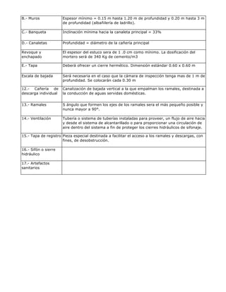 B.- Muros Espesor mínimo = 0.15 m hasta 1.20 m de profundidad y 0.20 m hasta 3 m
de profundidad (albañilería de ladrillo).
C.- Banqueta Inclinación mínima hacia la canaleta principal = 33%
D.- Canaletas Profundidad = diámetro de la cañería principal
Revoque y
enchapado
El espesor del estuco sera de 1 .0 cm como mínimo. La dosificación del
mortero será de 340 Kg de cemento/m3
E.- Tapa Deberá ofrecer un cierre hermético. Dimensión estándar 0.60 x 0.60 m
Escala de bajada Será necesaria en el caso que la cámara de inspección tenga mas de 1 m de
profundidad. Se colocarán cada 0.30 m
12.- Cañería de
descarga individual
Canalización de bajada vertical a la que empalman los ramales, destinada a
la conducción de aguas servidas domésticas.
13.- Ramales S ángulo que formen los ejes de los ramales sera el más pequeño posible y
nunca mayor a 90°.
14.- Ventilación Tubería o sistema de tuberías instaladas para proveer, un flujo de aire hacia
y desde el sistema de alcantarillado o para proporcionar una circulación de
aire dentro del sistema a fin de proteger los cierres hidráulicos de sifonaje.
15.- Tapa de registro Pieza especial destinada a facilitar el acceso a los ramales y descargas, con
fines, de desobstrucción.
16.- Sifón o sierre
hidráulico
17.- Artefactos
sanitarios
 
