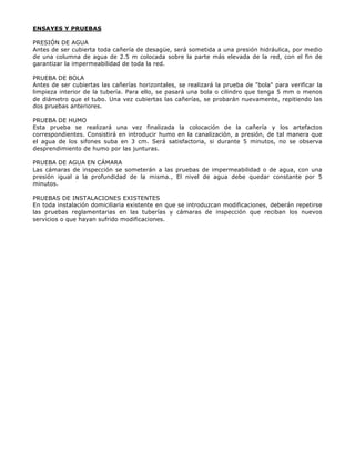 ENSAYES Y PRUEBAS
PRESIÓN DE AGUA
Antes de ser cubierta toda cañería de desagüe, será sometida a una presión hidráulica, por medio
de una columna de agua de 2.5 m colocada sobre la parte más elevada de la red, con el fin de
garantizar la impermeabilidad de toda la red.
PRUEBA DE BOLA
Antes de ser cubiertas las cañerías horizontales, se realizará la prueba de "bola" para verificar la
limpieza interior de la tubería. Para ello, se pasará una bola o cilindro que tenga 5 mm o menos
de diámetro que el tubo. Una vez cubiertas las cañerías, se probarán nuevamente, repitiendo las
dos pruebas anteriores.
PRUEBA DE HUMO
Esta prueba se realizará una vez finalizada la colocación de la cañería y los artefactos
correspondientes. Consistirá en introducir humo en la canalización, a presión, de tal manera que
el agua de los sifones suba en 3 cm. Será satisfactoria, si durante 5 minutos, no se observa
desprendimiento de humo por las junturas.
PRUEBA DE AGUA EN CÁMARA
Las cámaras de inspección se someterán a las pruebas de impermeabilidad o de agua, con una
presión igual a la profundidad de la misma., El nivel de agua debe quedar constante por 5
minutos.
PRUEBAS DE INSTALACIONES EXISTENTES
En toda instalación domiciliaria existente en que se introduzcan modificaciones, deberán repetirse
las pruebas reglamentarias en las tuberías y cámaras de inspección que reciban los nuevos
servicios o que hayan sufrido modificaciones.
 