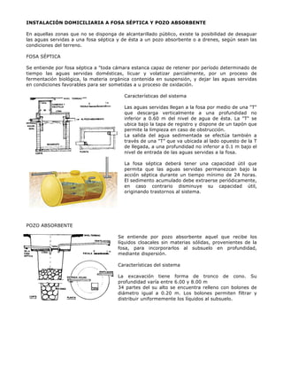 INSTALACIÓN DOMICILIARIA A FOSA SÉPTICA Y POZO ABSORBENTE
En aquellas zonas que no se disponga de alcantarillado público, existe la posibilidad de desaguar
las aguas servidas a una fosa séptica y de ésta a un pozo absorbente o a drenes, según sean las
condiciones del terreno.
FOSA SÉPTICA
Se entiende por fosa séptica a "toda cámara estanca capaz de retener por período determinado de
tiempo las aguas servidas domésticas, licuar y volatizar parcialmente, por un proceso de
fermentación biológica, la materia orgánica contenida en suspensión, y dejar las aguas servidas
en condiciones favorables para ser sometidas a u proceso de oxidación.
Características del sistema
Las aguas servidas llegan a la fosa por medio de una "T"
que descarga verticalmente a una profundidad no
inferior a 0.60 m del nivel de agua de ésta. La "T" se
ubica bajo la tapa de registro y dispone de un tapón que
permite la limpieza en caso de obstrucción.
La salida del agua sedimentada se efectúa también a
través de una "T” que va ubicada al lado opuesto de la T
de llegada, a una profundidad no inferior a 0.1 m bajo el
nivel de entrada de las aguas servidas a la fosa.
La fosa séptica deberá tener una capacidad útil que
permita que las aguas servidas permanezcan bajo la
acción séptica durante un tiempo mínimo de 24 horas.
El sedimento acumulado debe extraerse periódicamente,
en caso contrario disminuye su capacidad útil,
originando trastornos al sistema.
POZO ABSORBENTE
Se entiende por pozo absorbente aquel que recibe los
líquidos cloacales sin materias sólidas, provenientes de la
fosa, para incorporarlos al subsuelo en profundidad,
mediante dispersión.
Características del sistema
La excavación tiene forma de tronco de cono. Su
profundidad varía entre 6.00 y 8.00 m
34 partes del su alto se encuentra relleno con bolones de
diámetro igual a 0.20 m. Los bolones permiten filtrar y
distribuir uniformemente los líquidos al subsuelo.
 