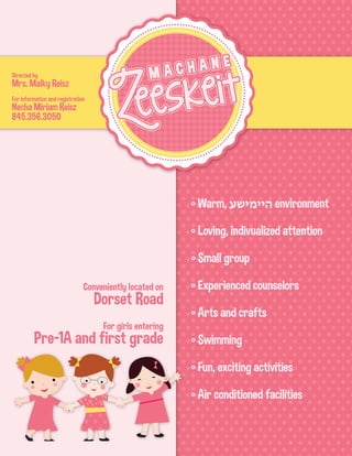 Directed by
Mrs. Malky Reisz
For information and registration
Necha Miriam Reisz
845.356.3050
° Warm, ‫היימישע‬ environment
° Loving, indivualized attention
° Small group
° Experienced counselors
° Arts and crafts
° Swimming
° Fun, exciting activities
° Air conditioned facilities
Conveniently located on
Dorset Road
For girls entering
Pre-1A and first grade
 