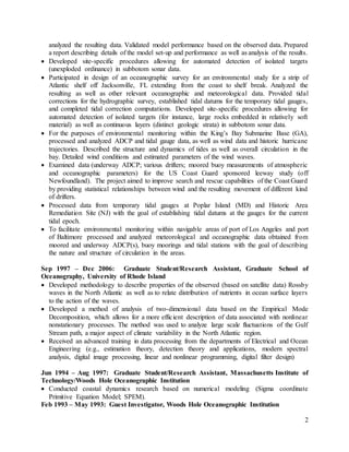2
analyzed the resulting data. Validated model performance based on the observed data. Prepared
a report describing details of the model set-up and performance as well as analysis of the results.
 Developed site-specific procedures allowing for automated detection of isolated targets
(unexploded ordinance) in subbotom sonar data.
 Participated in design of an oceanographic survey for an environmental study for a strip of
Atlantic shelf off Jacksonville, FL extending from the coast to shelf break. Analyzed the
resulting as well as other relevant oceanographic and meteorological data. Provided tidal
corrections for the hydrographic survey, established tidal datums for the temporary tidal gauges,
and completed tidal correction computations. Developed site-specific procedures allowing for
automated detection of isolated targets (for instance, large rocks embedded in relatively soft
material) as well as continuous layers (distinct geologic strata) in subbotom sonar data.
 For the purposes of environmental monitoring within the King’s Bay Submarine Base (GA),
processed and analyzed ADCP and tidal gauge data, as well as wind data and historic hurricane
trajectories. Described the structure and dynamics of tides as well as overall circulation in the
bay. Detailed wind conditions and estimated parameters of the wind waves.
 Examined data (underway ADCP; various drifters; moored buoy measurements of atmospheric
and oceanographic parameters) for the US Coast Guard sponsored leeway study (off
Newfoundland). The project aimed to improve search and rescue capabilities of the Coast Guard
by providing statistical relationships between wind and the resulting movement of different kind
of drifters.
 Processed data from temporary tidal gauges at Poplar Island (MD) and Historic Area
Remediation Site (NJ) with the goal of establishing tidal datums at the gauges for the current
tidal epoch.
 To facilitate environmental monitoring within navigable areas of port of Los Angeles and port
of Baltimore processed and analyzed meteorological and oceanographic data obtained from
moored and underway ADCP(s), buoy moorings and tidal stations with the goal of describing
the nature and structure of circulation in the areas.
Sep 1997 – Dec 2006: Graduate Student/Research Assistant, Graduate School of
Oceanography, University of Rhode Island
 Developed methodology to describe properties of the observed (based on satellite data) Rossby
waves in the North Atlantic as well as to relate distribution of nutrients in ocean surface layers
to the action of the waves.
 Developed a method of analysis of two-dimensional data based on the Empirical Mode
Decomposition, which allows for a more efficient description of data associated with nonlinear
nonstationary processes. The method was used to analyze large scale fluctuations of the Gulf
Stream path, a major aspect of climate variability in the North Atlantic region.
 Received an advanced training in data processing from the departments of Electrical and Ocean
Engineering (e.g., estimation theory, detection theory and applications, modern spectral
analysis, digital image processing, linear and nonlinear programming, digital filter design)
Jun 1994 – Aug 1997: Graduate Student/Research Assistant, Massachusetts Institute of
Technology/Woods Hole Oceanographic Institution
 Conducted coastal dynamics research based on numerical modeling (Sigma coordinate
Primitive Equation Model; SPEM).
Feb 1993 – May 1993: Guest Investigator, Woods Hole Oceanographic Institution
 