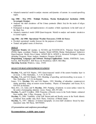 3
 Adopted a numerical model to analyze structure and dynamics of currents in a coastal upwelling
region.
Aug 1988 – May 1994: Multiple Positions, Marine Hydrophysical Institution (MHI;
Sevastopol, Ukraine)
 Analyzed the shelf circulation off the Crimea peninsula (Black Sea) for the needs of oil/gas
exploration.
 Participated in design and implementation of a number of field experiments in the shelf zone of
the Black Sea.
 Adopted a numerical model (MHI Quasi-Isopycnic Model) to analyze and monitor circulation
in coastal regions.
Aug 1986 – Jul 1988: Operational Weather Forecaster, USSR Air Forces
 Provided operational weather forecast for the purposes of aviation.
 Trained and guided teams of observers.
SKILLS
Numerical Models: QC modules in NCODA and WAVEWATCH, Princeton Ocean Model
(POM), Sigma coordinate Primitive Equation Model (SPEM), Marine Hydrophysical Institution
Quasi-Isopycnic Model, Row-Column AESOP (RCA; AESOP is Advanced Ecological Systems
mOdeling Program), Water Analysis Simulation Program (WASP)
Programming Languages and Software Packages/Applications: Matlab, FORTRAN, Latex,
SonTek, RDI WinADCP, RDI Waves for WorkHorse ADCP, MS Office
Operating Systems: Windows, Linux, UNIX
SELECT PUBLICATIONS/PRESENTATIONS
Osychny, V.I., and N.B. Shapiro, 1993: Quasi-isopycnal model of the eastern boundary layer in
an ocean. J. Mar. Hydrophys., 5, 3-18. (in Russian)
Osychny, V.I., and N.B. Shapiro, 1993: Modeling of upwelling and downwelling in an ocean. J.
Mar. Hydrophys., 6, 3-16. (in Russian)
Ivanov, V.A., Osychny, V.I., and N.B. Shapiro, 1993: Modeling of subsurface countercurrent
during upwelling along an eastern ocean boundary. Physics of Atmosphere and Ocean, 30, 6,
829-838. (in Russian)
Mete, B.U., J.A. Joder, and V. Osychny, 2001: Pumping of nutrients to ocean surface waters by
the action of propagating planetary waves. Nature, 409, 597-600.
Osychny, V., and P. Cornillon, 2004: Properties of Rossby waves in the North Atlantic estimated
from satellite data. J. Phys. Oceanogr., 34, 61-76.
Osychny, V., 2006: Variability of the Gulf Stream path and Rossby waves in the North Atlantic
as inferred from satellite data, Ph.D. Thesis, University of Rhode Island.
Osychny, V., 1997: Influence of bottom topography on cross-shelf circulation forced by time-
dependent wind, MS Thesis, MIT/WHOI.
(11 presentations and conference proceedings)
Recommendations available upon request
 