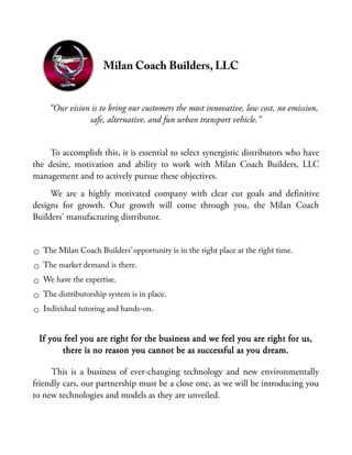 Milan Coach Builders, LLC
“Our vision is to bring our customers the most innovative, low cost, no emission,
safe, alternative, and fun urban transport vehicle.”
To accomplish this, it is essential to select synergistic distributors who have
the desire, motivation and ability to work with Milan Coach Builders, LLC
management and to actively pursue these objectives.
We are a highly motivated company with clear cut goals and definitive
designs for growth. Our growth will come through you, the Milan Coach
Builders' manufacturing distributor.
○ The Milan Coach Builders’ opportunity is in the right place at the right time.
○ The market demand is there.
○ We have the expertise.
○ The distributorship system is in place.
○ Individual tutoring and hands-on.
If you feel you are right for the business and we feel you are right for us,
there is no reason you cannot be as successful as you dream.
This is a business of ever-changing technology and new environmentally
friendly cars, our partnership must be a close one, as we will be introducing you
to new technologies and models as they are unveiled.
 