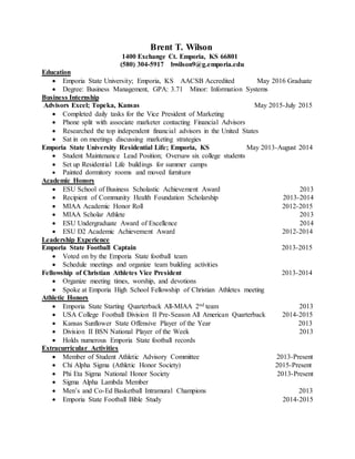 Brent T. Wilson
1400 Exchange Ct. Emporia, KS 66801
(580) 304-5917 bwilson9@g.emporia.edu
Education
 Emporia State University; Emporia, KS AACSB Accredited May 2016 Graduate
 Degree: Business Management, GPA: 3.71 Minor: Information Systems
Business Internship
Advisors Excel; Topeka, Kansas May 2015-July 2015
 Completed daily tasks for the Vice President of Marketing
 Phone split with associate marketer contacting Financial Advisors
 Researched the top independent financial advisors in the United States
 Sat in on meetings discussing marketing strategies
Emporia State University Residential Life; Emporia, KS May 2013-August 2014
 Student Maintenance Lead Position; Oversaw six college students
 Set up Residential Life buildings for summer camps
 Painted dormitory rooms and moved furniture
Academic Honors
 ESU School of Business Scholastic Achievement Award 2013
 Recipient of Community Health Foundation Scholarship 2013-2014
 MIAA Academic Honor Roll 2012-2015
 MIAA Scholar Athlete 2013
 ESU Undergraduate Award of Excellence 2014
 ESU D2 Academic Achievement Award 2012-2014
Leadership Experience
Emporia State Football Captain 2013-2015
 Voted on by the Emporia State football team
 Schedule meetings and organize team building activities
Fellowship of Christian Athletes Vice President 2013-2014
 Organize meeting times, worship, and devotions
 Spoke at Emporia High School Fellowship of Christian Athletes meeting
Athletic Honors
 Emporia State Starting Quarterback All-MIAA 2nd team 2013
 USA College Football Division II Pre-Season All American Quarterback 2014-2015
 Kansas Sunflower State Offensive Player of the Year 2013
 Division II BSN National Player of the Week 2013
 Holds numerous Emporia State football records
Extracurricular Activities
 Member of Student Athletic Advisory Committee 2013-Present
 Chi Alpha Sigma (Athletic Honor Society) 2015-Present
 Phi Eta Sigma National Honor Society 2013-Present
 Sigma Alpha Lambda Member
 Men’s and Co-Ed Basketball Intramural Champions 2013
 Emporia State Football Bible Study 2014-2015
 