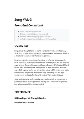 Email: songallica@gmail.com
Github: http://github.com/owenyang0
Website: http://owenyang0.github.io/about/
Linkedin: https://www.linkedin.com/in/songallica
Song joined ThoughtWorks as a Web Front-end Developer in February
2014. Prior to joining ThoughtWorks, he was working for Newegg, which is
a Retail and Consumer Merchandise Corporation.
Song has extensive experience of working as a front-end developer in
HTML(5), CSS(3), JavaScript(ES6) and Node for three years. He has massive
experience in Content Management System(Drupal 6 & 7, Adobe AEM and
Oracle WebCenter et cetera) development as well. With more than two
years CMS experience, he can get familiar with any CMS system and make
contributions very quickly. At present, Song is working in a real Agile
environment, and quite familiar with most of Agile Methodologies.
Song works actively, professionally, and collaboratively in a team, and is
passionate about User Experience, Testing, and Continuous Integration,
and willingness to ﬁll in roles as needed.
December 2015 - Present
Song YANG
Front-End Consultant
OVERVIEW
EXPERIENCE
UI Developer at ThoughtWorks
 