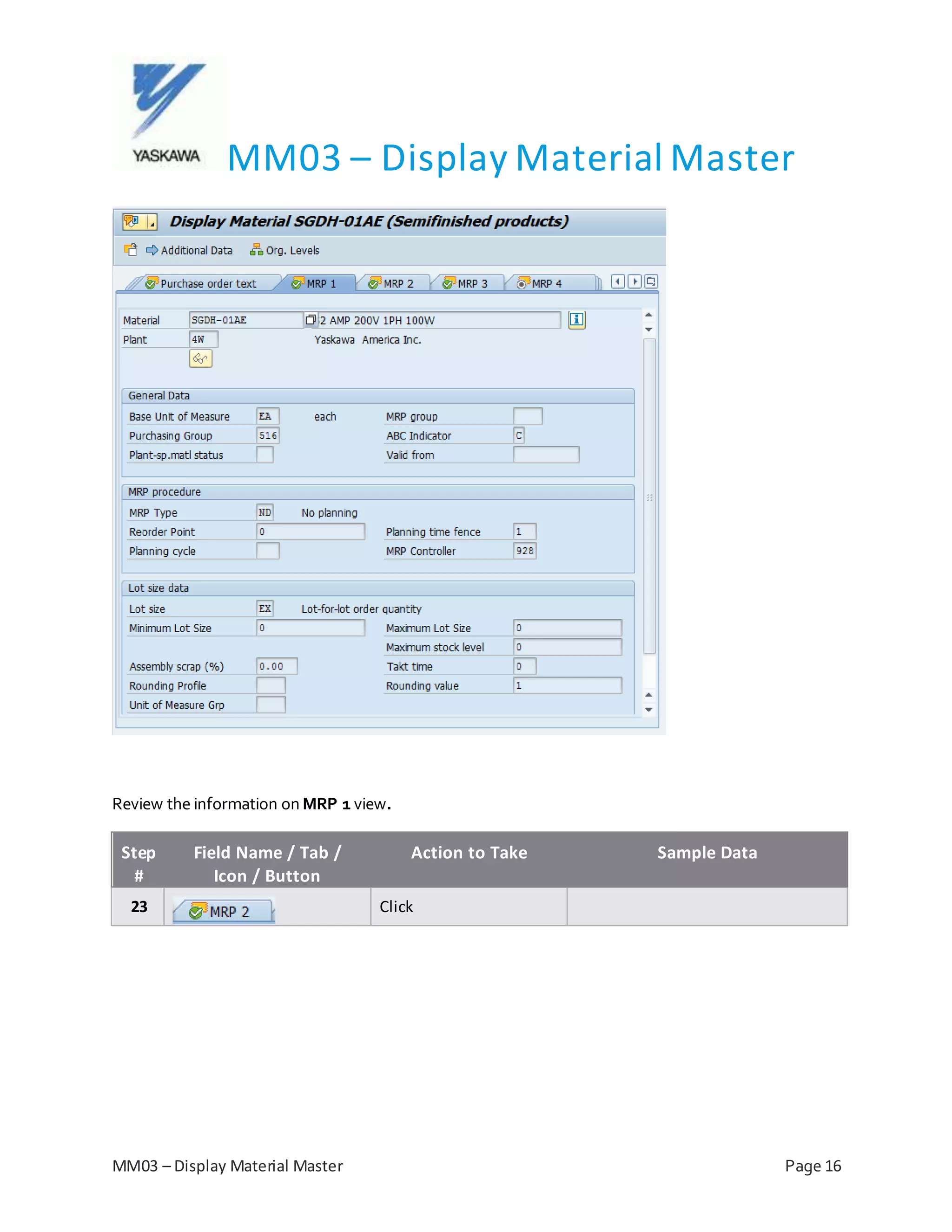 MM03 – Display Material Master
MM03 – Display Material Master Page 16
Review the information on MRP 1 view.
Step
#
Field Name / Tab /
Icon / Button
Action to Take Sample Data
23 Click
 