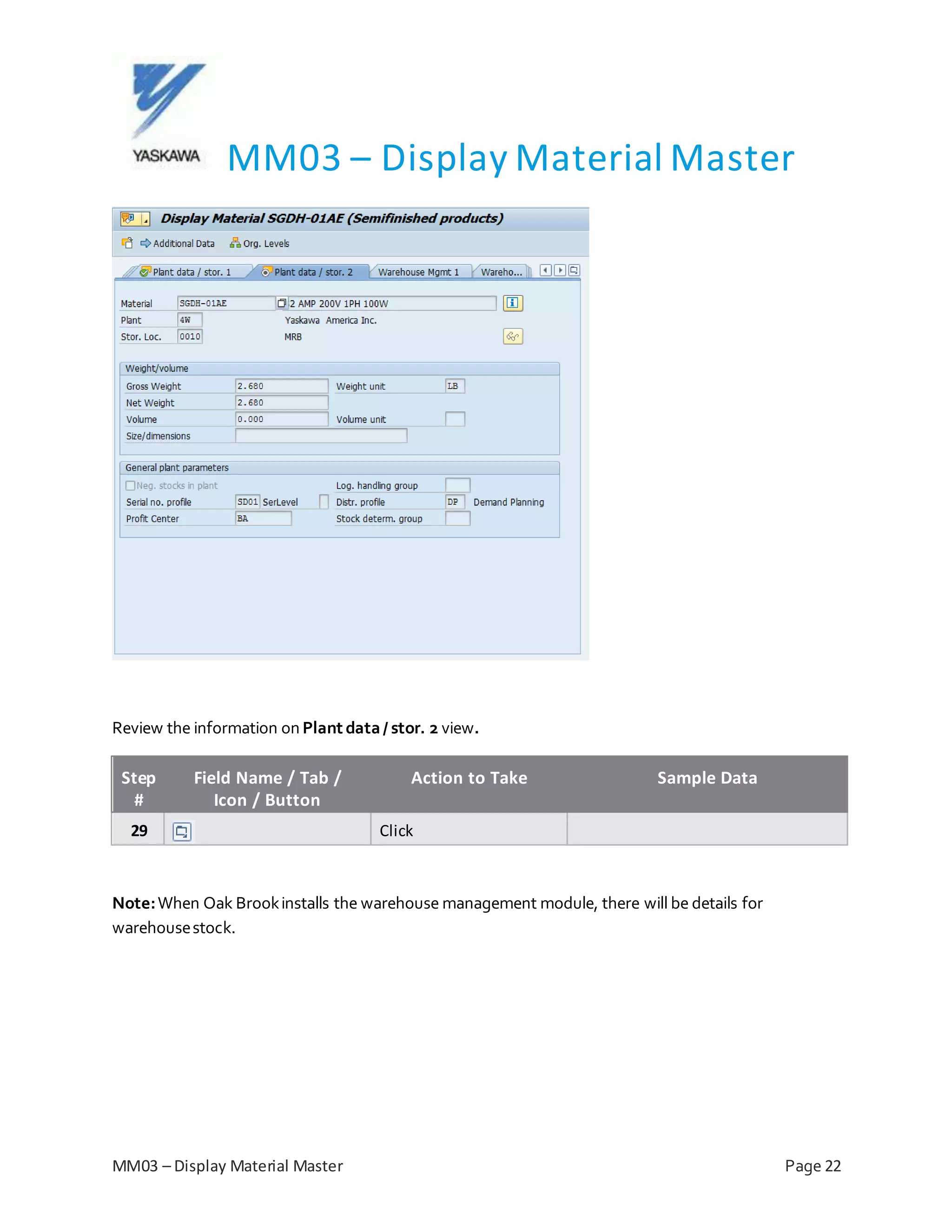 MM03 – Display Material Master
MM03 – Display Material Master Page 22
Review the information on Plant data/ stor. 2 view.
Step
#
Field Name / Tab /
Icon / Button
Action to Take Sample Data
29 Click
Note:When Oak Brookinstalls the warehouse management module, there will be details for
warehousestock.
 