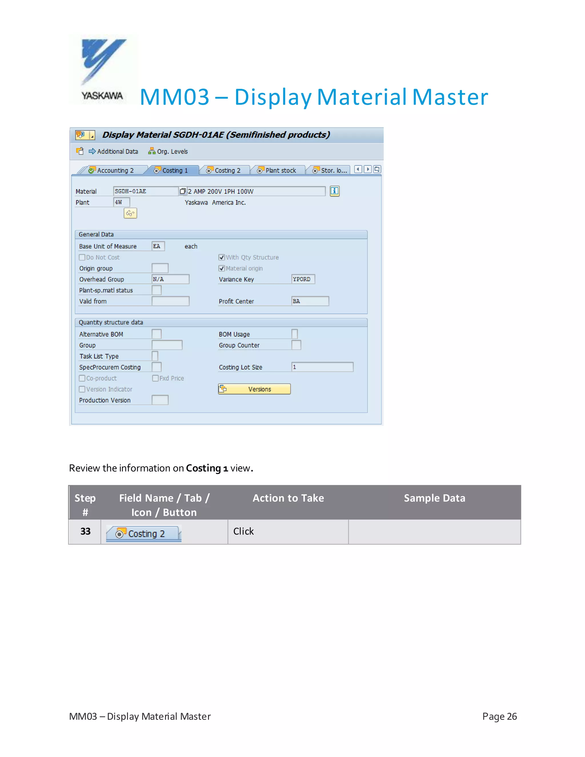 MM03 – Display Material Master
MM03 – Display Material Master Page 26
Review the information on Costing 1 view.
Step
#
Field Name / Tab /
Icon / Button
Action to Take Sample Data
33 Click
 