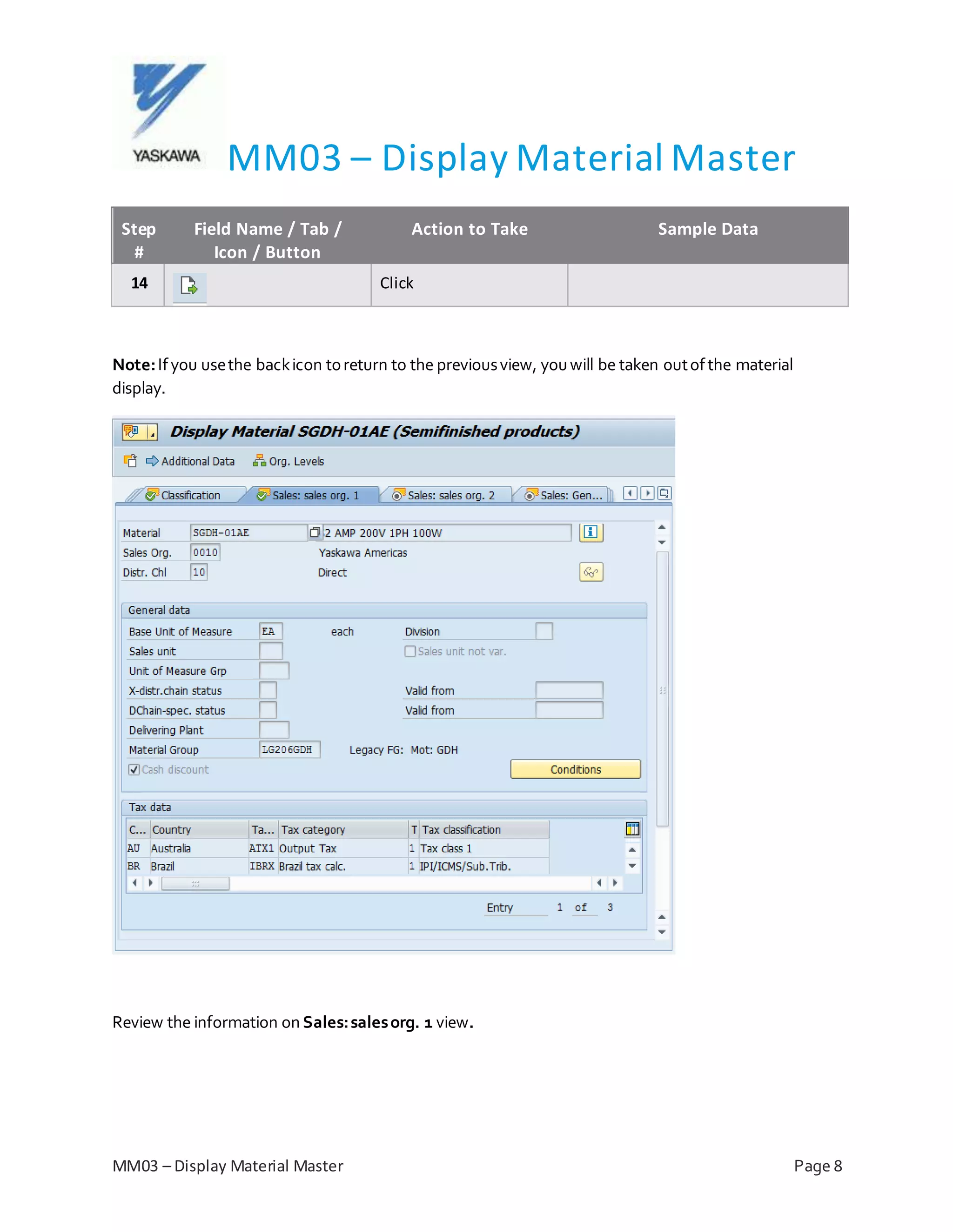 MM03 – Display Material Master
MM03 – Display Material Master Page 8
Step
#
Field Name / Tab /
Icon / Button
Action to Take Sample Data
14 Click
Note:Ifyou usethe backicon toreturn to the previousview, youwill be taken outofthe material
display.
Review the information on Sales:salesorg. 1 view.
 