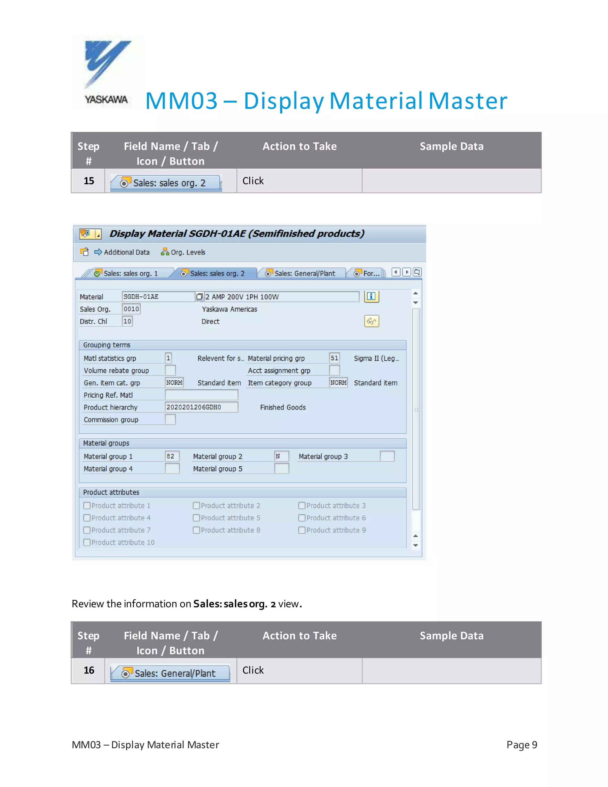 MM03 – Display Material Master
MM03 – Display Material Master Page 9
Step
#
Field Name / Tab /
Icon / Button
Action to Take Sample Data
15 Click
Review the information on Sales:salesorg. 2 view.
Step
#
Field Name / Tab /
Icon / Button
Action to Take Sample Data
16 Click
 