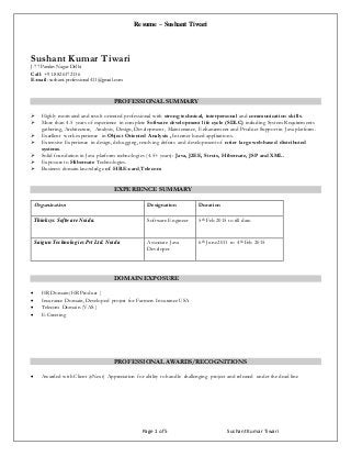 Resume – Sushant Tiwari
Page 1 of 5 SushantKumar Tiwari
Sushant Kumar Tiwari
J-77 Pandav Nagar Delhi
Call: +91-8826372136
E-mail: sushant.professional411@gmail.com
PROFESSIONAL SUMMARY
 Highly motivated and result oriented professional with strong technical, interpersonal and communication skills.
 More than 4.5 years of experience in complete Software development life cycle (SDLC) including System Requirements
gathering, Architecture, Analysis, Design, Development, Maintenance, Enhancement and Product Support in Java platform .
 Excellent work experience in Object Oriented Analysis , Internet based applications.
 Extensive Experience in design, debugging, resolving defects and development of n-tier large web-based distributed
systems.
 Solid foundation in Java platform technologies (4.5+ years): Java, J2EE, Struts, Hibernate, JSP and XML.
 Exposure to Hibernate Technologies.
 Business domain knowledge of HR.E-card,Telecom
EXPERIENCE SUMMARY
Organization Designation Duration
Thinksys Software Noida. Software Engineer 5th Feb 2015 to till date.
Saigun TechnologiesPvt Ltd. Noida Associate Java
Developer
6th June2011 to 4th Feb 2015
DOMAIN EXPOSURE
 HR Domain(HR Product )
 Insurance Domain, Developed project for Farmers Insurance USA
 Telecom Domain (VAS )
 E-Greeting
PROFESSIONAL AWARDS/RECOGNITIONS
 Awarded with Client (eNext) Appreciation for ability to handle challenging project and released under the dead line
 