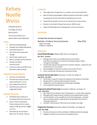 SUMMARY
 Over eight years of experience in customer serviceand satisfaction
 Able to flexibly jump between different projects and handle a rapidly
changingenvironment whiledeliveringhigh quality results
 Supported the growth and success of multiplestart-up businesses
 Boosted social media follower baseby over 500%to date
 Highly skilled background in demographics and social research
EDUCATION
San Diego State University, San Diego, CA
Bachelor of Liberal Arts and Sciences May 2012
Major:Sociology
Emphasis:Inequality
EXPERIENCE
Social MediaManager, Raglan Public House, San Diego, CA
Dec 2011 – present
 Manages day-to-day social media presence and content
distribution/curation on all channelsincludingFacebook,Twitter,
Instagram,and Google+
 Coordinates appropriateresponses to customer requests, complaints and
compliments on social media
 Acknowledged for excellent customer serviceand P.R skills
 Plans,coordinates and executes promotional events
CustomerService Specialist,Hennessey’s La Jolla, San Diego, CA
Aug 2010 – Oct 2011
 Performed a range of customer-facingtasks fromhostess to bartender
 Recognized for creatinga welcoming environment
 Heightened sales through food and beverage knowledge
 Calculated daily revenue reports
Progressive ActivistTeam Lead, Environment California, San Diego, CA
June– Sept 2010
 Recruited and trained more than 25 employees in a state-wide campaign
 Managed staff, prepared work schedules and assigned specific duties
 Coordinated the canvassingefforts of 5-8 directemployees; collected
team accomplishments,compiled data and reported daily results to
campaign supervisor
 Led team contactingover 500 community members per week
Progressive Canvasser,Democratic National Committee, San Diego, CA
Sept- Nov 2008
 Raised contributions for Barack Obama’s 2008 presidential campaign
 Engaged residents in discussionsof campaign policies
Kelsey
Noelle
Weiss
4560 60th Street #7
San Diego, CA 92115
805.452.6579
kelseynweiss@gmail.com
www.linkedin.com/in/kelseynw
SKILLS
 Relationship development
 Strategic Social Media Marketing
 Intermediate Spanish
 Self-starter who enjoys team
settings
 Quick study, adapts easily
 Able to synergize and collaborate
 Written and verbal
communication
 Proficientin MicrosoftOffice and
WordPress website design
PERSONAL CHARACTERISTICS
 Positive,can-do attitude
 Philanthropicand passionate
about working for a cause
 Eco-minded humanitarian
 Extremely personableand
outgoingly friendly
BEYOND THE OFFICE
 Childhood sports enthusiast
including varsity and club soccer
 Loves of lifeincludehiking,
Pilates,mystery thriller novels,
organic cooking,and my 3-legged
cat, Taco.
 Volunteering: Annual Ocean
Beach end of summer cleanup
 