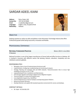 Page1
SARDAR ADEEL KIANI
Address: Deira, Dubai, UAE
Contact No: +971 56 553 9690
Email: m.adeelkiani@gmail.com
Languages: English, Urdu, Punjabi & Hindi
Nationality: Pakistan
OBJECTIVE
Seeking a position to utilize my skills and abilities in the Information Technology Industry that offers
Professional growth while being resourceful, innovative and flexible.
PROFESSIONAL EXPERIENCE
NATIONAL FURNISHERS PAKISTAN MARCH 2013 TO JAN 2016
IT ENGINEER
National Furnishers is one of the largest manufacturer of house hold and office furniture in Pakistan. NF
is involved in business with different sectors like banking, telecom, education, hospitality and also
individual customers globally.
RESPONSIBILITIES:
 Managing a team of over 95 administrative & technical staff.
 Implementation, Configuring, troubleshooting and monitoring of network.
 Strategic Planning and managing LAN and WAN networks. Telecommunication links to ensure high
availability of services on 24 x 7 x 365
 Laptop/Desktop/Printers Installations and Maintenance.
 CCTV Storage Upgrade and Analog to Digital Camera Migration Support.
 Technical Support to resolve the escalated issues.
 Linux Application Support (E.g. LibreOffice)
 Technical Maintenance of Server Hardware and Operating System Platform.
 Backup and Disaster Recovery.
 Develop/ Maintain and update SOE (standard operation environment) for servers and desktops.
CONTACT DETAILS
 Mr. Aqeel +92 336 5851 979
 